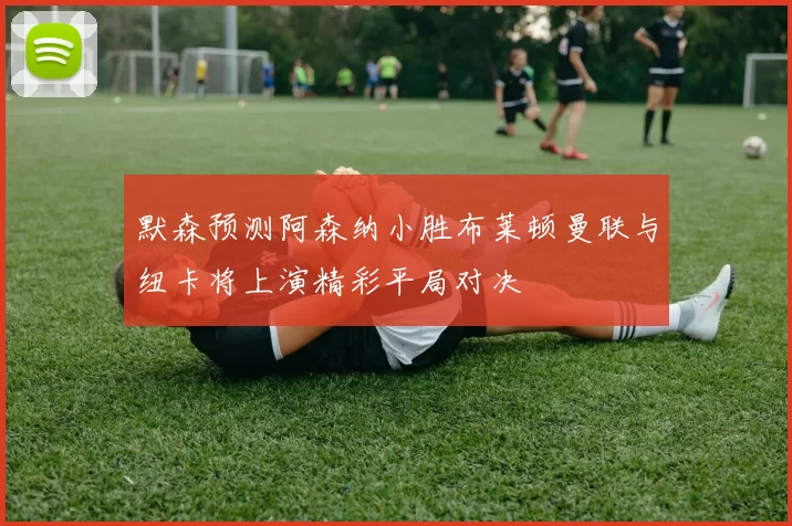 默森预测阿森纳小胜布莱顿曼联与纽卡将上演精彩平局对决