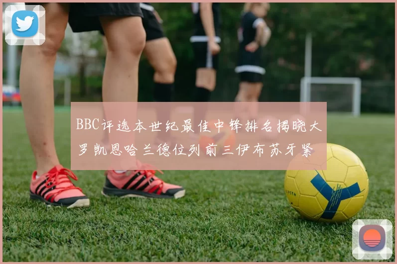 BBC评选本世纪最佳中锋排名揭晓大罗凯恩哈兰德位列前三伊布苏牙紧随其后