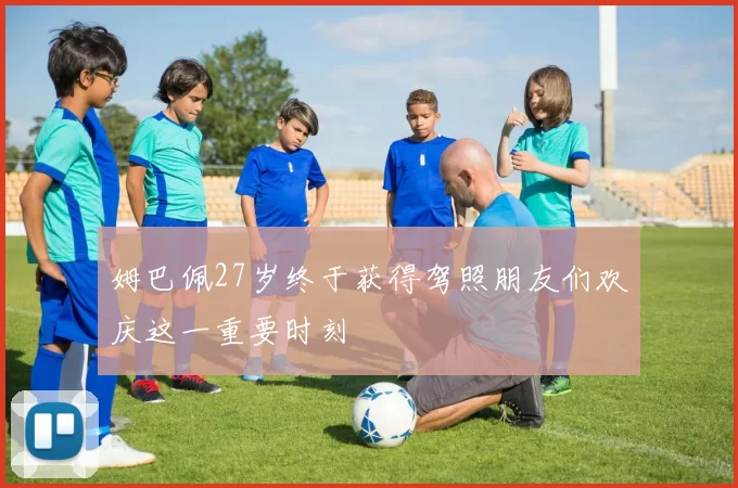 姆巴佩27岁终于获得驾照朋友们欢庆这一重要时刻