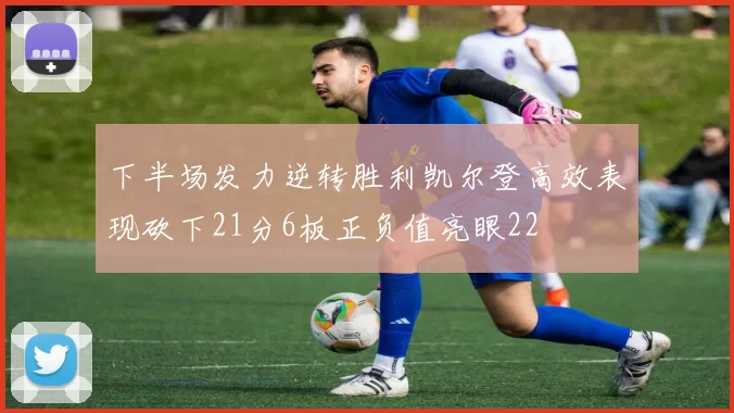 下半场发力逆转胜利凯尔登高效表现砍下21分6板正负值亮眼22