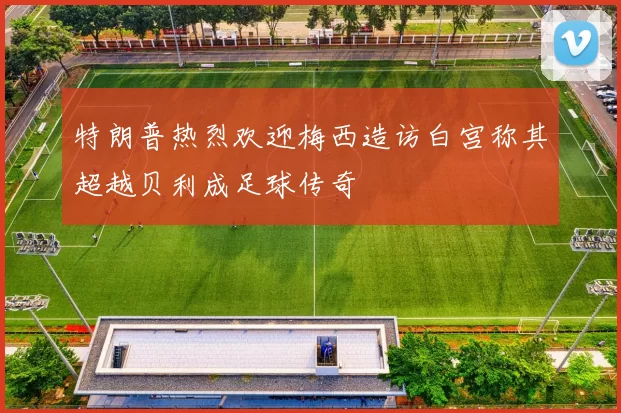 特朗普热烈欢迎梅西造访白宫称其超越贝利成足球传奇