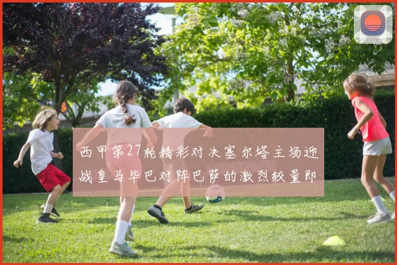 西甲第27轮精彩对决塞尔塔主场迎战皇马毕巴对阵巴萨的激烈较量即将上演