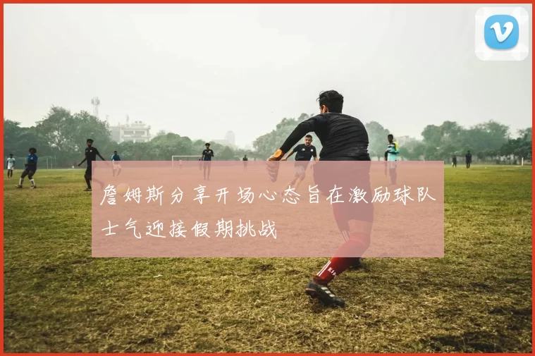 詹姆斯分享开场心态旨在激励球队士气迎接假期挑战