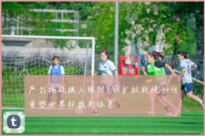 严打拖延换人限时VAR扩权新规如何重塑世界杯裁判体系