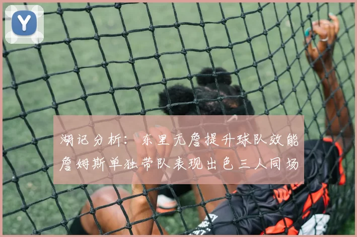 湖记分析：东里无詹提升球队效能詹姆斯单独带队表现出色三人同场反而下滑