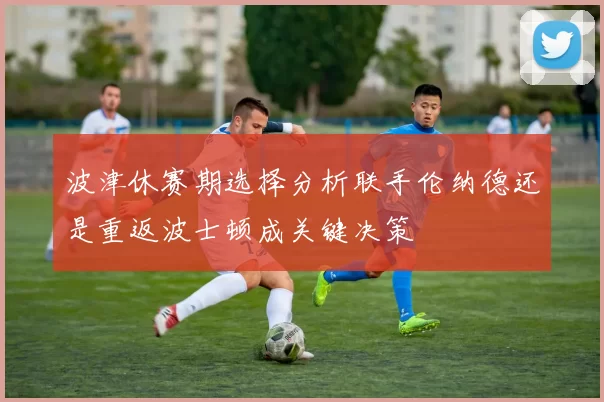 波津休赛期选择分析联手伦纳德还是重返波士顿成关键决策