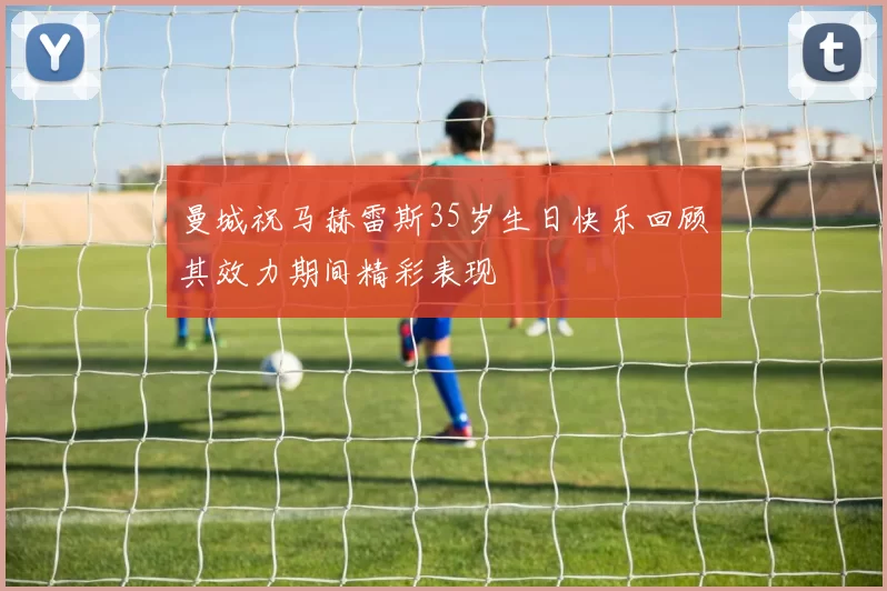 曼城祝马赫雷斯35岁生日快乐回顾其效力期间精彩表现