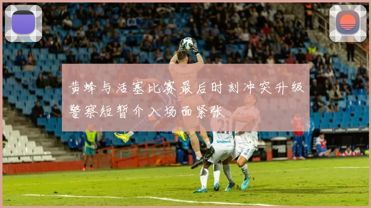 黄蜂与活塞比赛最后时刻冲突升级警察短暂介入场面紧张