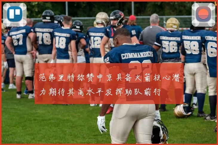 范弗里特称赞申京具备火箭核心潜力期待其高水平发挥助队前行