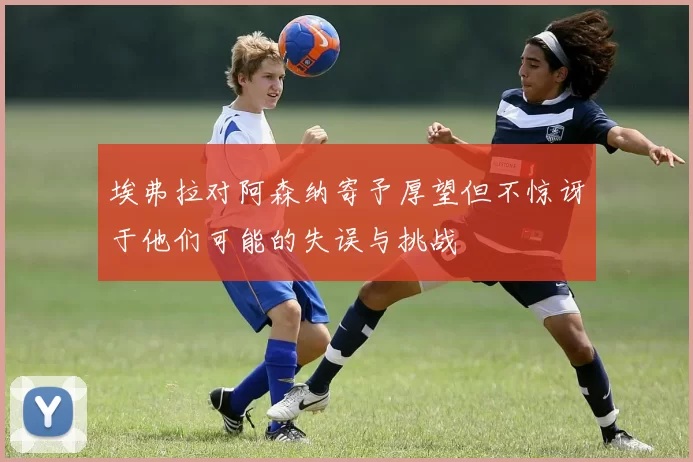 埃弗拉对阿森纳寄予厚望但不惊讶于他们可能的失误与挑战