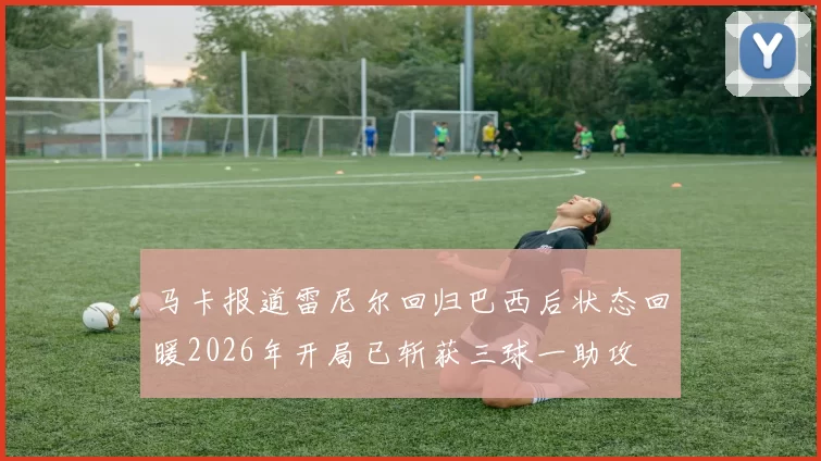 马卡报道雷尼尔回归巴西后状态回暖2026年开局已斩获三球一助攻