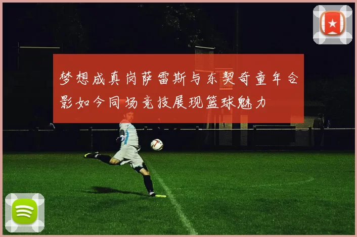 梦想成真岗萨雷斯与东契奇童年合影如今同场竞技展现篮球魅力