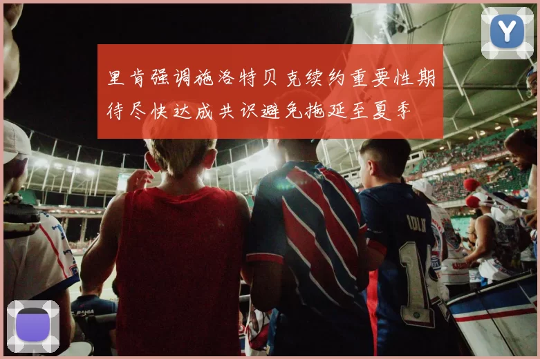 里肯强调施洛特贝克续约重要性期待尽快达成共识避免拖延至夏季