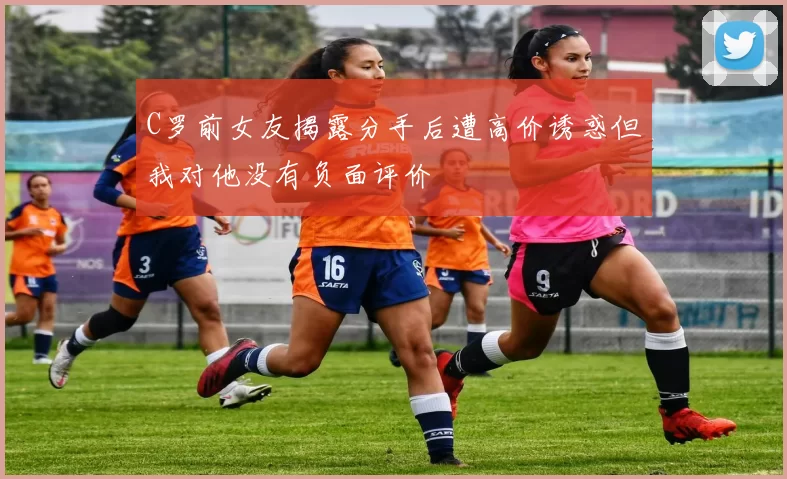 C罗前女友揭露分手后遭高价诱惑但我对他没有负面评价