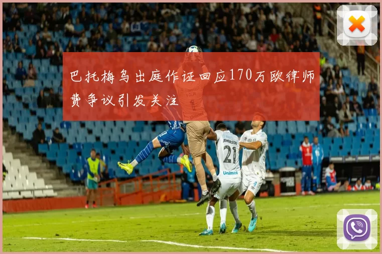 巴托梅乌出庭作证回应170万欧律师费争议引发关注
