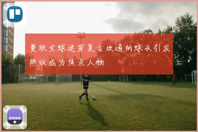 曼联女球迷穿复古坎通纳球衣引发热议成为焦点人物