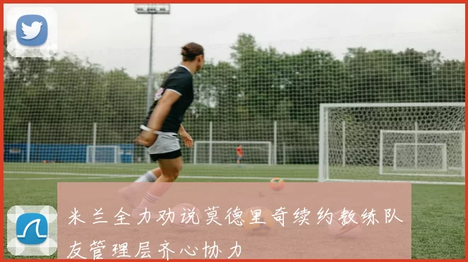 米兰全力劝说莫德里奇续约教练队友管理层齐心协力