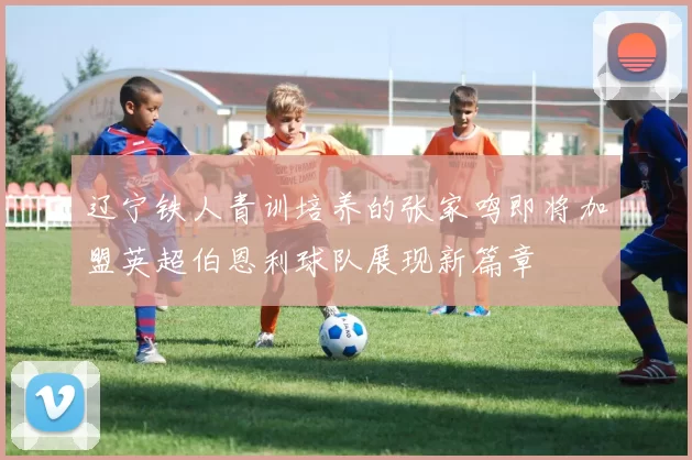 辽宁铁人青训培养的张家鸣即将加盟英超伯恩利球队展现新篇章
