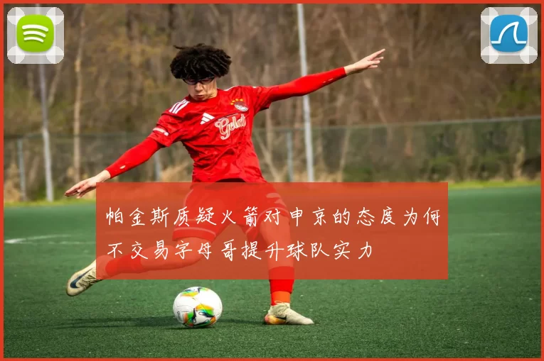 帕金斯质疑火箭对申京的态度为何不交易字母哥提升球队实力