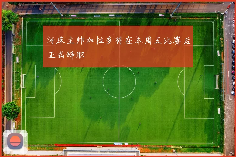 河床主帅加拉多将在本周五比赛后正式辞职