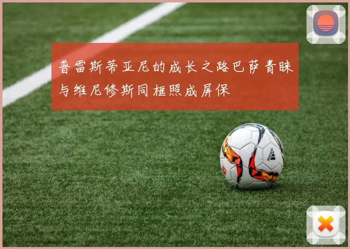 普雷斯蒂亚尼的成长之路巴萨青睐与维尼修斯同框照成屏保