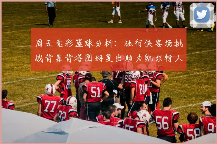 周五竞彩篮球分析：独行侠客场挑战背靠背塔图姆复出助力凯尔特人