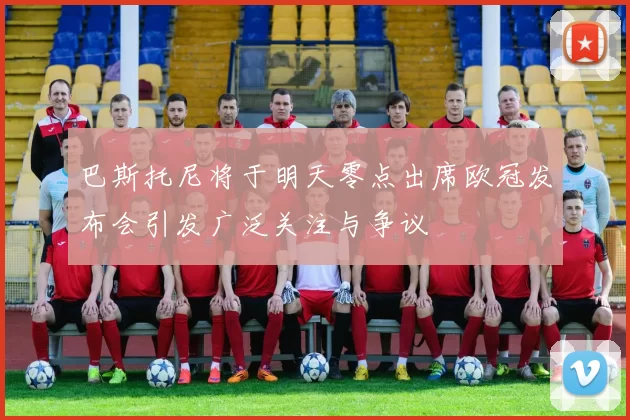 巴斯托尼将于明天零点出席欧冠发布会引发广泛关注与争议