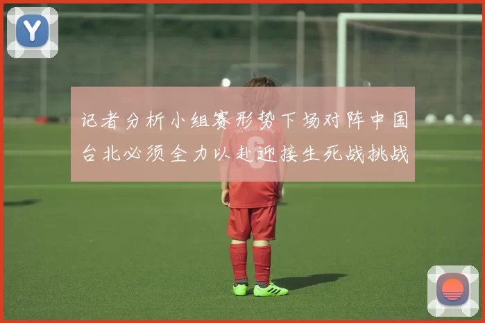 记者分析小组赛形势下场对阵中国台北必须全力以赴迎接生死战挑战