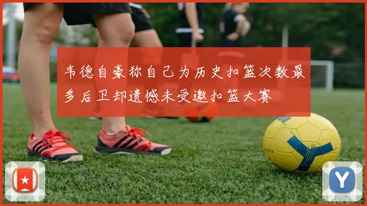 韦德自豪称自己为历史扣篮次数最多后卫却遗憾未受邀扣篮大赛