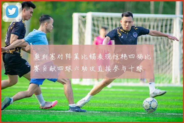 奥利塞对阵莱比锡表现惊艳四场比赛贡献四球六助攻直接参与十球