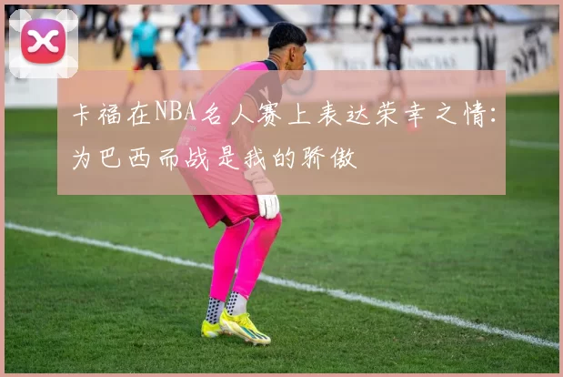 卡福在NBA名人赛上表达荣幸之情：为巴西而战是我的骄傲