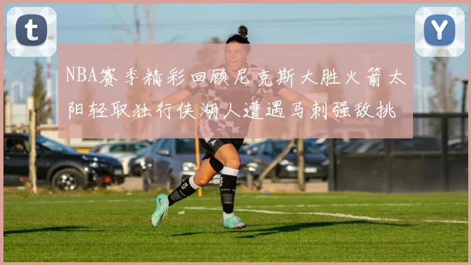 NBA赛季精彩回顾尼克斯大胜火箭太阳轻取独行侠湖人遭遇马刺强敌挑战