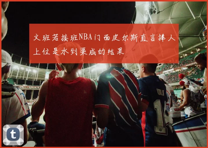 文班若接班NBA门面皮尔斯直言捧人上位是水到渠成的结果